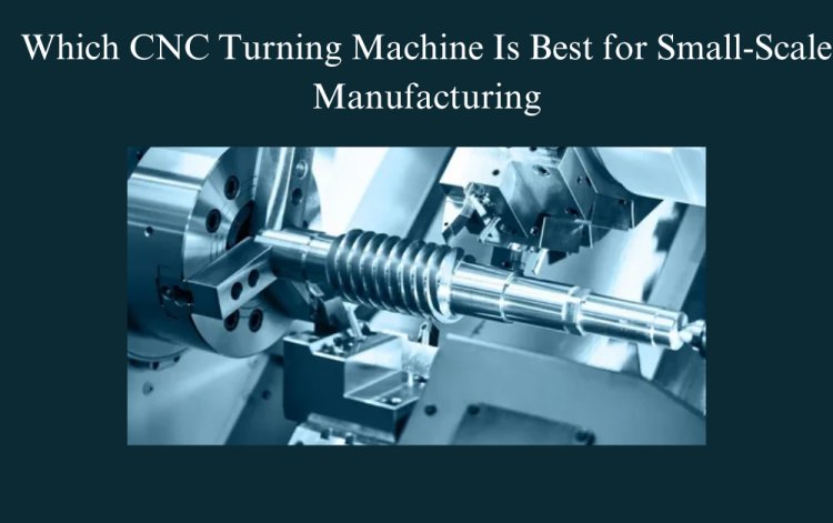 Which CNC Turning Machine Is Best for Small-Scale Manufacturing